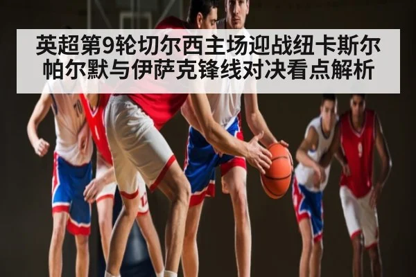英超第9轮切尔西主场迎战纽卡斯尔帕尔默与伊萨克锋线对决看点解析 - kaiyun
